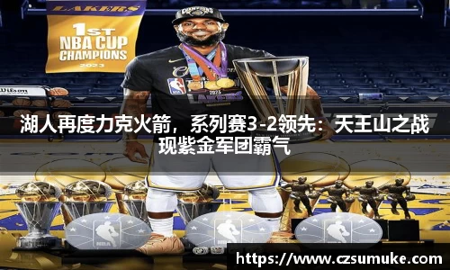 湖人再度力克火箭，系列赛3-2领先：天王山之战现紫金军团霸气