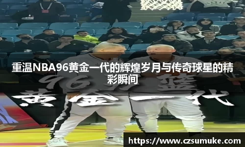 重温NBA96黄金一代的辉煌岁月与传奇球星的精彩瞬间