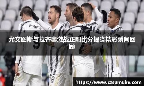 尤文图斯与拉齐奥激战正酣比分揭晓精彩瞬间回顾