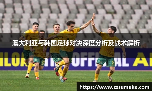 澳大利亚与韩国足球对决深度分析及战术解析