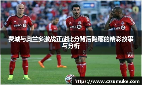 费城与奥兰多激战正酣比分背后隐藏的精彩故事与分析